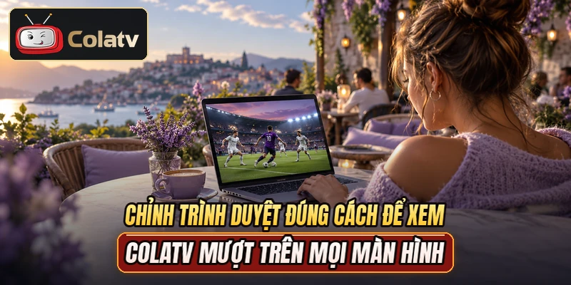 Chỉnh trình duyệt đúng cách để xem COLATV mượt trên mọi màn hình